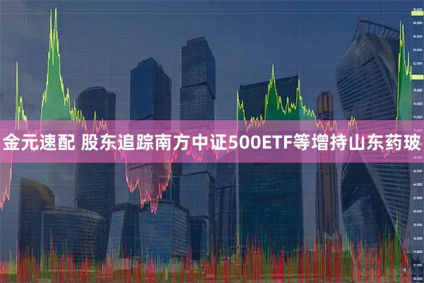 金元速配 股东追踪南方中证500ETF等增持山东药玻