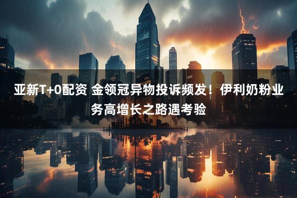 亚新T+0配资 金领冠异物投诉频发！伊利奶粉业务高增长之路遇考验