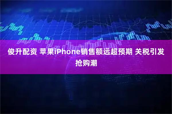 俊升配资 苹果iPhone销售额远超预期 关税引发抢购潮