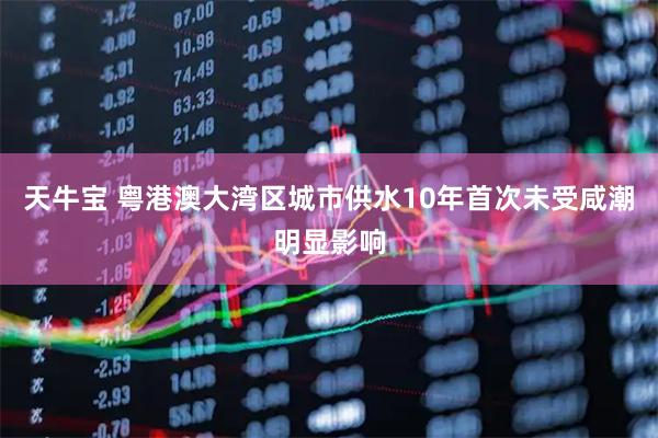 天牛宝 粤港澳大湾区城市供水10年首次未受咸潮明显影响