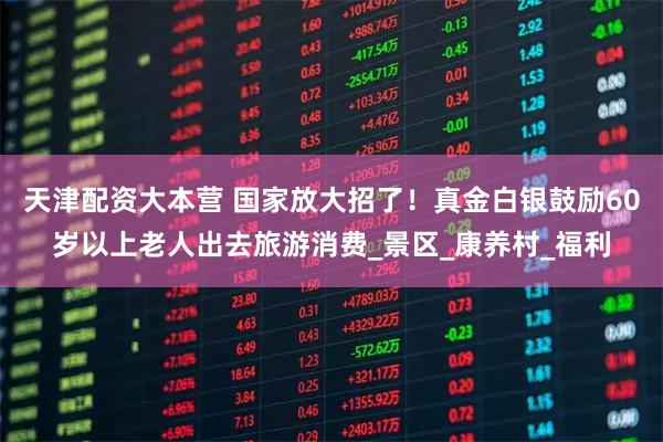 天津配资大本营 国家放大招了！真金白银鼓励60岁以上老人出去旅游消费_景区_康养村_福利