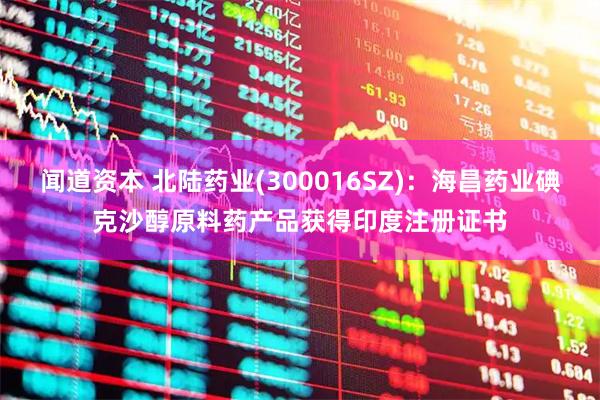 闻道资本 北陆药业(300016SZ)：海昌药业碘克沙醇原料药产品获得印度注册证书
