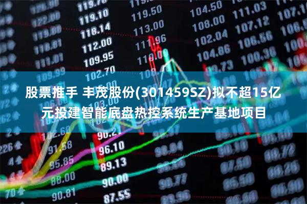 股票推手 丰茂股份(301459SZ)拟不超15亿元投建智能底盘热控系统生产基地项目
