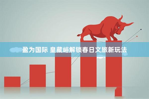 盈为国际 皇藏峪解锁春日文旅新玩法