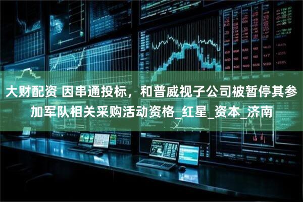 大财配资 因串通投标，和普威视子公司被暂停其参加军队相关采购活动资格_红星_资本_济南