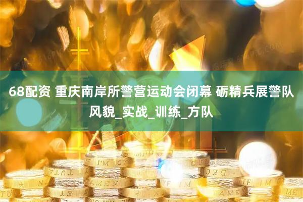 68配资 重庆南岸所警营运动会闭幕 砺精兵展警队风貌_实战_训练_方队
