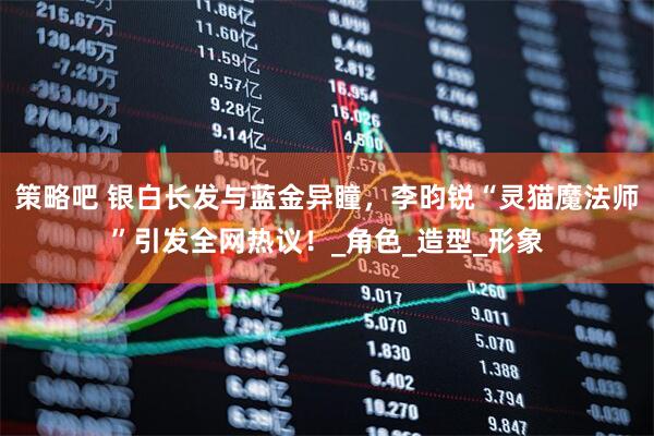 策略吧 银白长发与蓝金异瞳，李昀锐“灵猫魔法师”引发全网热议！_角色_造型_形象