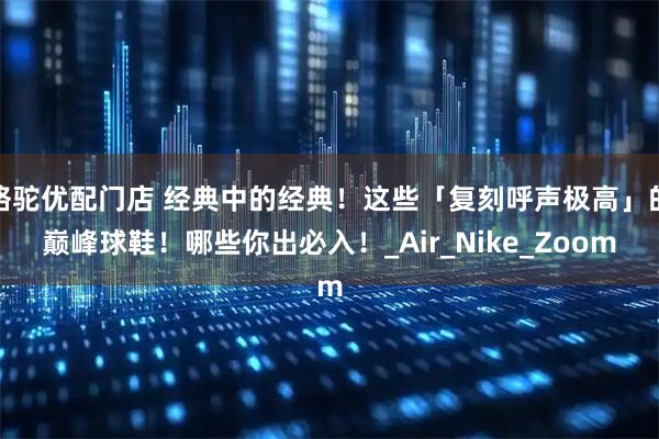骆驼优配门店 经典中的经典！这些「复刻呼声极高」的巅峰球鞋！哪些你出必入！_Air_Nike_Zoom