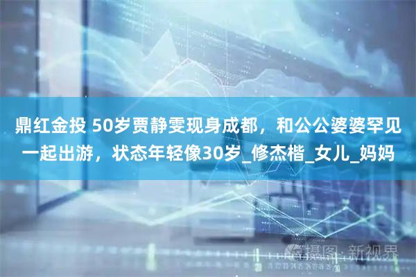 鼎红金投 50岁贾静雯现身成都，和公公婆婆罕见一起出游，状态年轻像30岁_修杰楷_女儿_妈妈