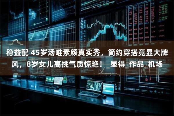 稳益配 45岁汤唯素颜真实秀，简约穿搭竟显大牌风，8岁女儿高挑气质惊艳！_显得_作品_机场