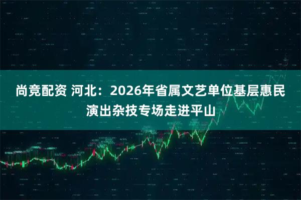 尚竞配资 河北：2026年省属文艺单位基层惠民演出杂技专场走进平山