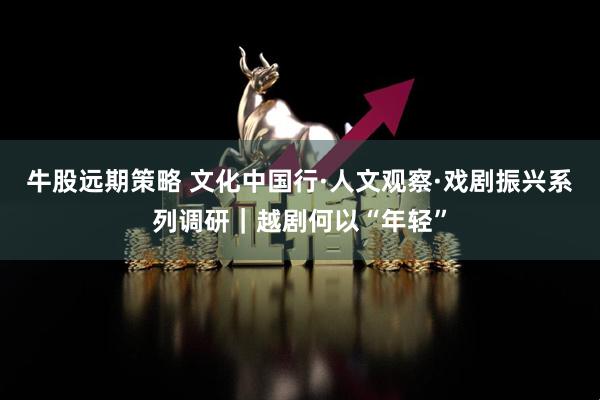 牛股远期策略 文化中国行·人文观察·戏剧振兴系列调研｜越剧何以“年轻”