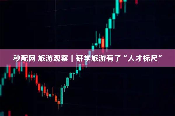 秒配网 旅游观察｜研学旅游有了“人才标尺”