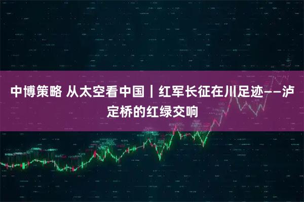 中博策略 从太空看中国｜红军长征在川足迹——泸定桥的红绿交响