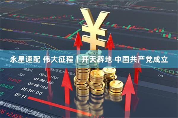 永星速配 伟大征程丨开天辟地 中国共产党成立