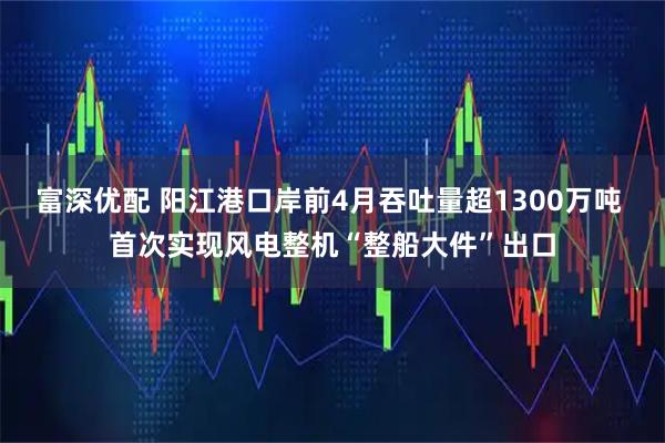 富深优配 阳江港口岸前4月吞吐量超1300万吨 首次实现风电整机“整船大件”出口