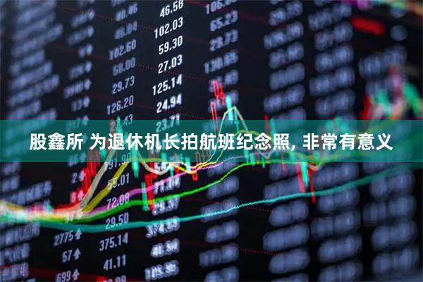 股鑫所 为退休机长拍航班纪念照, 非常有意义
