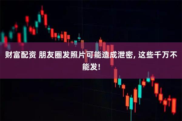 财富配资 朋友圈发照片可能造成泄密, 这些千万不能发!