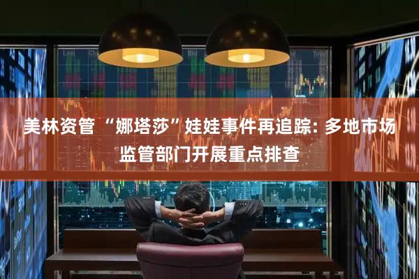 美林资管 “娜塔莎”娃娃事件再追踪: 多地市场监管部门开展重点排查