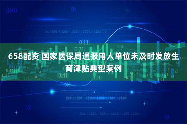 658配资 国家医保局通报用人单位未及时发放生育津贴典型案例