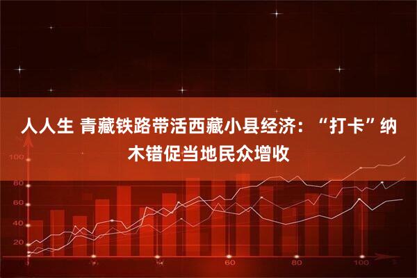 人人生 青藏铁路带活西藏小县经济：“打卡”纳木错促当地民众增收