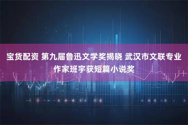 宝货配资 第九届鲁迅文学奖揭晓 武汉市文联专业作家班宇获短篇小说奖