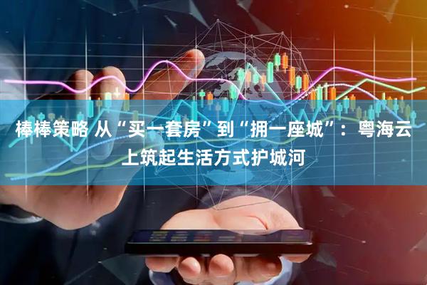 棒棒策略 从“买一套房”到“拥一座城”：粤海云上筑起生活方式护城河