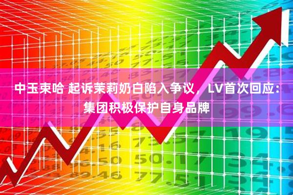 中玉束哈 起诉茉莉奶白陷入争议，LV首次回应：集团积极保护自身品牌