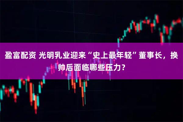 盈富配资 光明乳业迎来“史上最年轻”董事长，换帅后面临哪些压力？