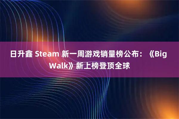 日升鑫 Steam 新一周游戏销量榜公布：《Big Walk》新上榜登顶全球