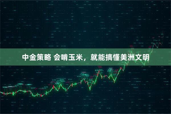 中金策略 会啃玉米，就能搞懂美洲文明