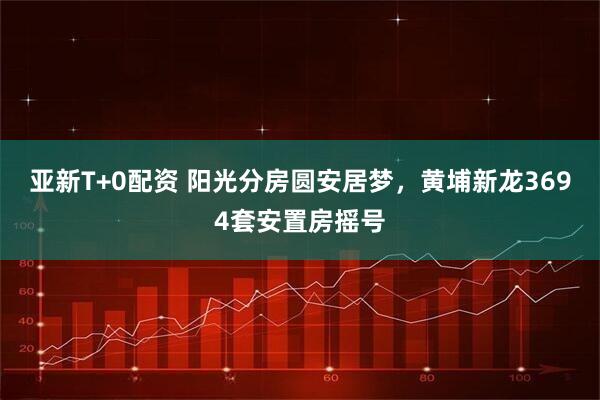 亚新T+0配资 阳光分房圆安居梦，黄埔新龙3694套安置房摇号