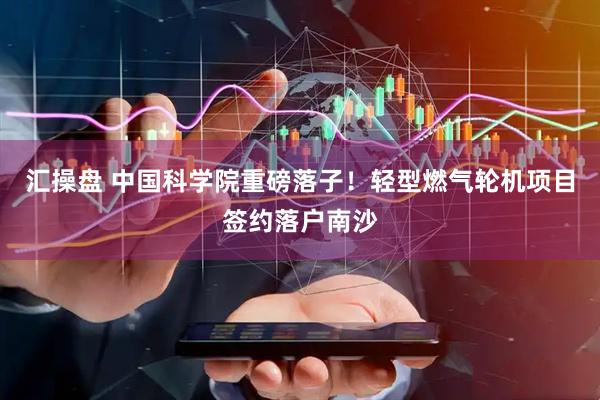 汇操盘 中国科学院重磅落子！轻型燃气轮机项目签约落户南沙