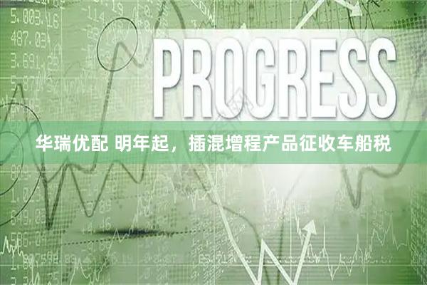 华瑞优配 明年起，插混增程产品征收车船税